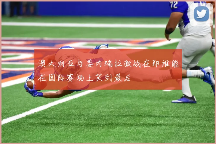 澳大利亚与委内瑞拉激战在即谁能在国际赛场上笑到最后