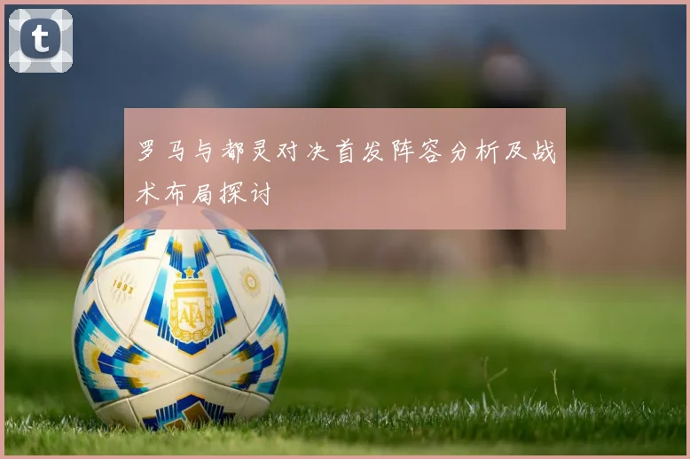 罗马与都灵对决首发阵容分析及战术布局探讨