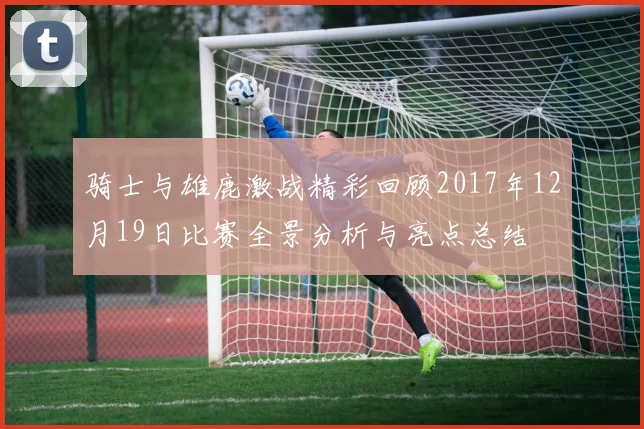 骑士与雄鹿激战精彩回顾2017年12月19日比赛全景分析与亮点总结