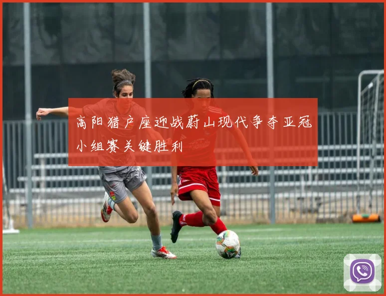 高阳猎户座迎战蔚山现代争夺亚冠小组赛关键胜利