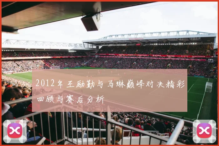 2012年王励勤与马琳巅峰对决精彩回顾与赛后分析