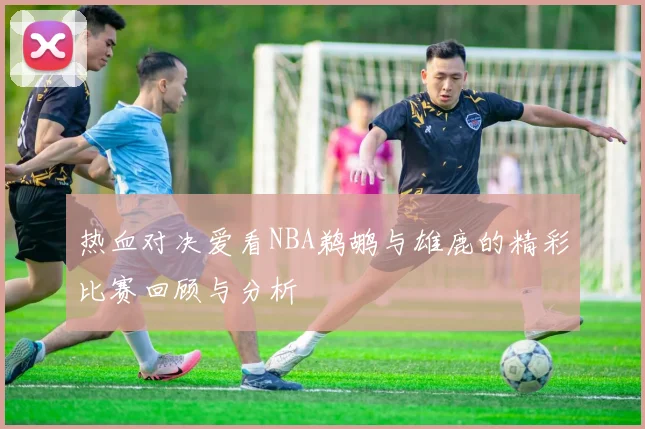 热血对决爱看NBA鹈鹕与雄鹿的精彩比赛回顾与分析
