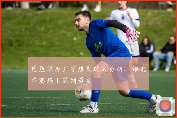 巴厘联与广宁煤炭对决分析：谁能在赛场上笑到最后