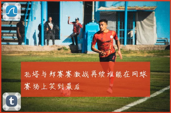 孔塔与郑赛赛激战再续谁能在网球赛场上笑到最后