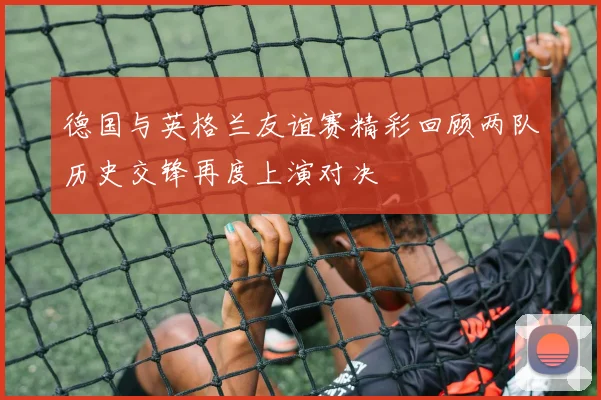德国与英格兰友谊赛精彩回顾两队历史交锋再度上演对决
