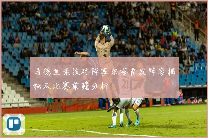 马德里竞技对阵塞尔塔首发阵容揭秘及比赛前瞻分析