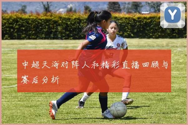 中超天海对阵人和精彩直播回顾与赛后分析