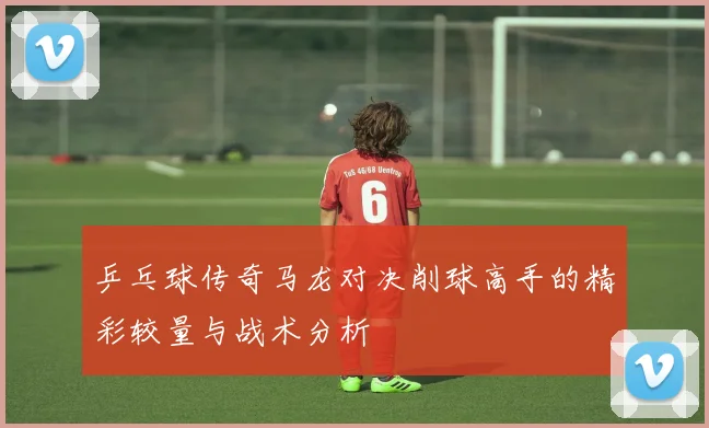 乒乓球传奇马龙对决削球高手的精彩较量与战术分析