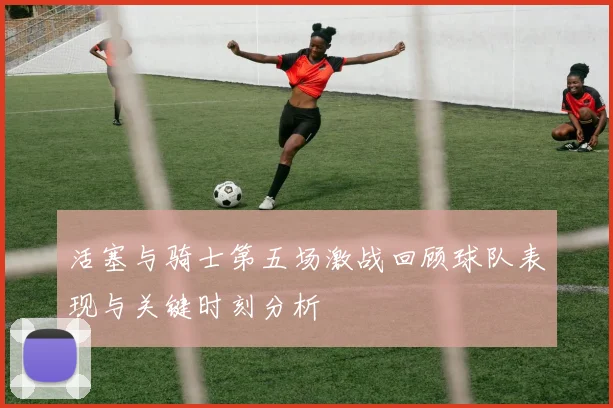 活塞与骑士第五场激战回顾球队表现与关键时刻分析
