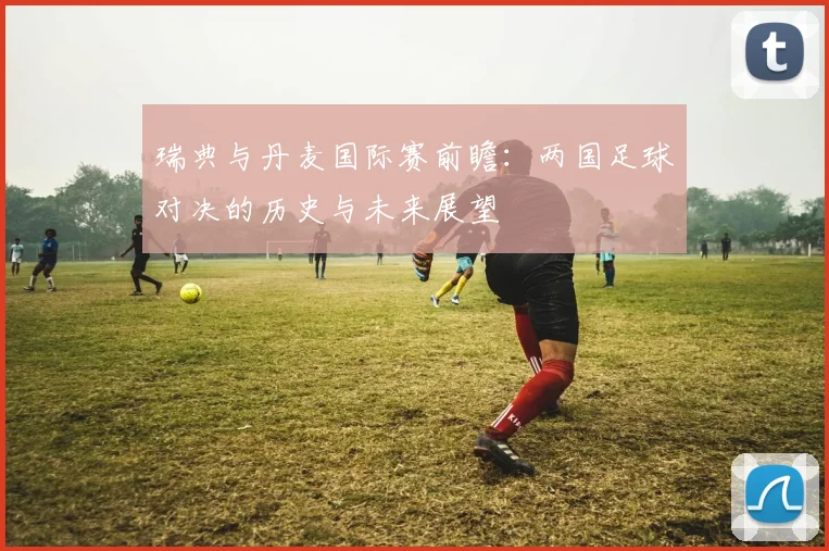 瑞典与丹麦国际赛前瞻：两国足球对决的历史与未来展望