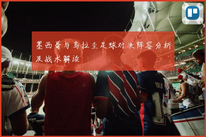 墨西哥与乌拉圭足球对决阵容分析及战术解读